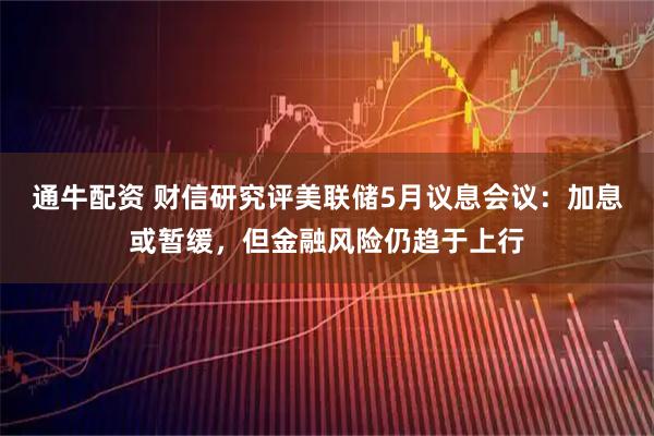 通牛配资 财信研究评美联储5月议息会议：加息或暂缓，但金融风险仍趋于上行