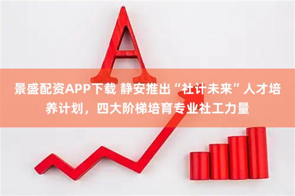 景盛配资APP下载 静安推出“社计未来”人才培养计划,四大阶梯培育专业社工力量