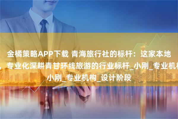 金橘策略APP下载 青海旅行社的标杆:这家本地十年的团队,专业化深耕青甘环线旅游的行业标杆_小刚_专业机构_设计阶段