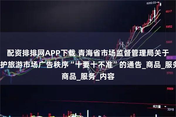 配资排排网APP下载 青海省市场监督管理局关于发布维护旅游市场广告秩序“十要十不准”的通告_商品_服务_内容