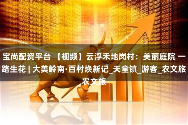 宝尚配资平台 【视频】云浮禾地岗村：美丽庭院 一路生花 | 大美岭南·百村焕新记_天堂镇_游客_农文旅