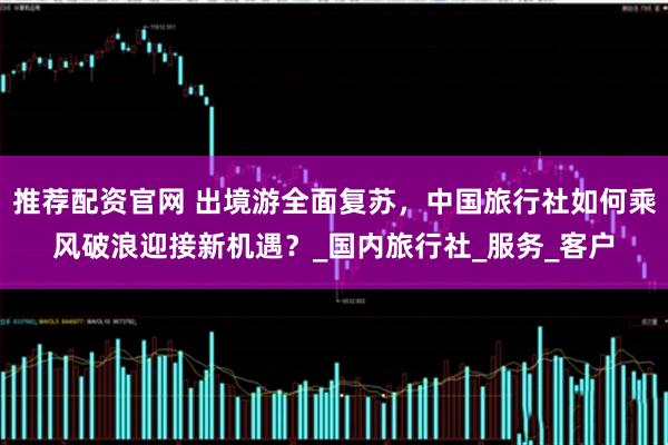 推荐配资官网 出境游全面复苏,中国旅行社如何乘风破浪迎接新机遇?_国内旅行社_服务_客户