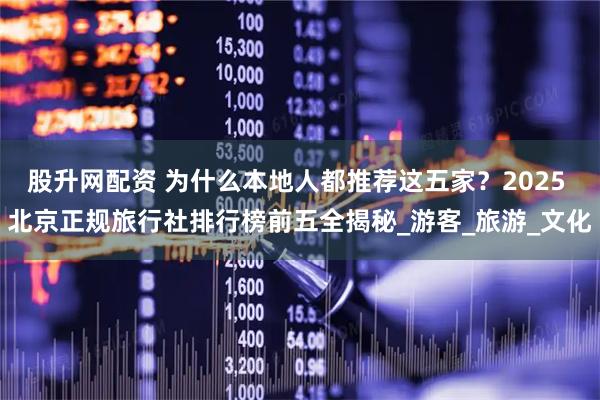 股升网配资 为什么本地人都推荐这五家?2025 北京正规旅行社排行榜前五全揭秘_游客_旅游_文化