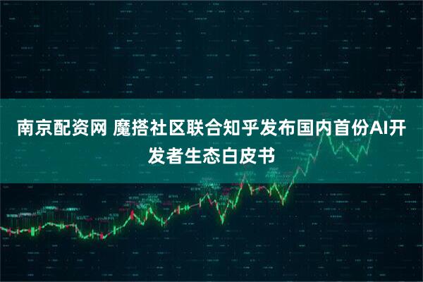 南京配资网 魔搭社区联合知乎发布国内首份AI开发者生态白皮书