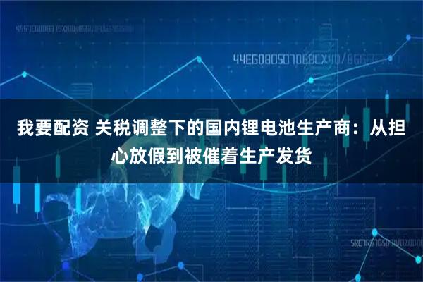 我要配资 关税调整下的国内锂电池生产商:从担心放假到被催着生产发货