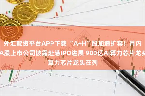 外汇配资平台APP下载 “A+H”股加速扩容!月内27家A股上市公司披露赴港IPO进展 900亿AI算力芯片龙头在列