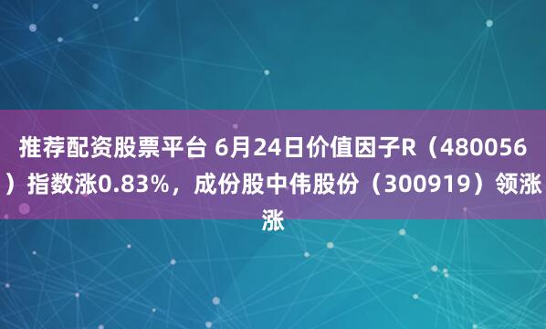 推荐配资股票平台 6月24日价值因子R(480056)指数涨0.83%,成份股中伟股份(300919)领涨