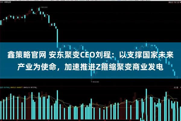 鑫策略官网 安东聚变CEO刘程：以支撑国家未来产业为使命，加速推进Z箍缩聚变商业发电