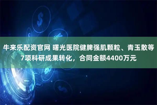 牛来乐配资官网 曙光医院健脾强肌颗粒、青玉散等7项科研成果转化,合同金额4400万元