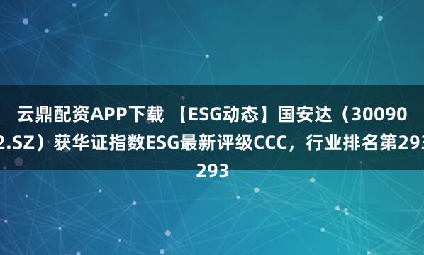 云鼎配资APP下载 【ESG动态】国安达（300902.SZ）获华证指数ESG最新评级CCC，行业排名第293