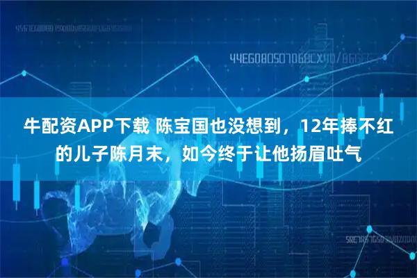 牛配资APP下载 陈宝国也没想到,12年捧不红的儿子陈月末,如今终于让他扬眉吐气