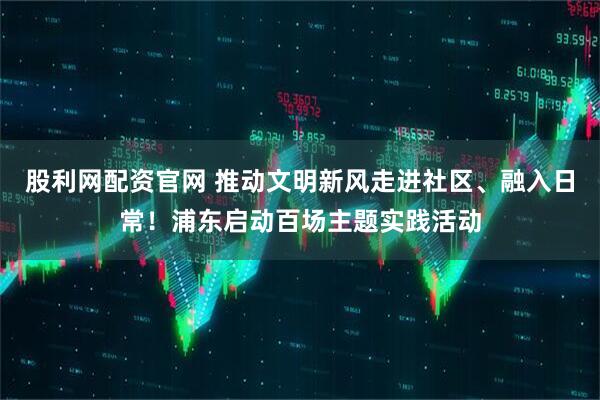 股利网配资官网 推动文明新风走进社区、融入日常!浦东启动百场主题实践活动