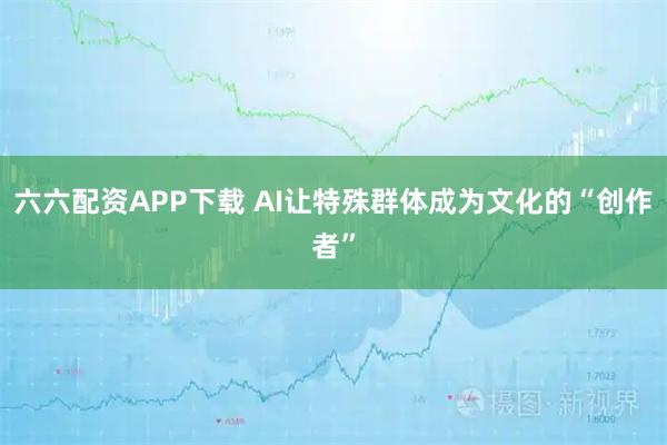 六六配资APP下载 AI让特殊群体成为文化的“创作者”