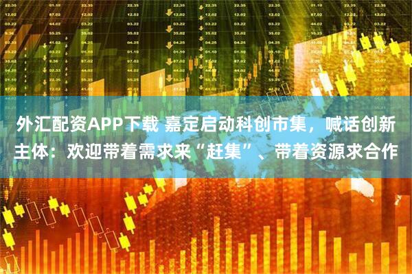 外汇配资APP下载 嘉定启动科创市集，喊话创新主体：欢迎带着需求来“赶集”、带着资源求合作