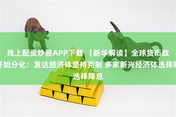 线上配资炒股APP下载 【新华解读】全球货币政策开始分化：发达经济体坚持克制 多家新兴经济体选择降息