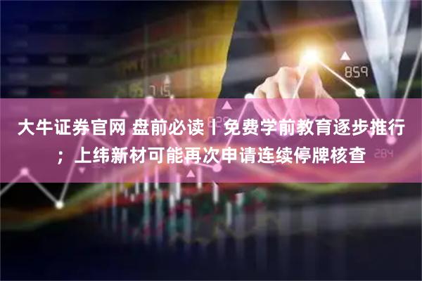 大牛证券官网 盘前必读丨免费学前教育逐步推行；上纬新材可能再次申请连续停牌核查