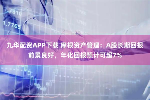 九华配资APP下载 摩根资产管理：A股长期回报前景良好，年化回报预计可超7%