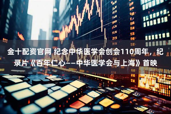 金十配资官网 纪念中华医学会创会110周年，纪录片《百年仁心——中华医学会与上海》首映