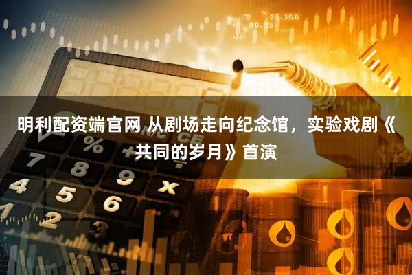 明利配资端官网 从剧场走向纪念馆，实验戏剧《共同的岁月》首演