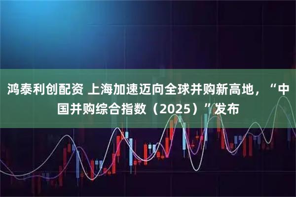 鸿泰利创配资 上海加速迈向全球并购新高地，“中国并购综合指数（2025）”发布