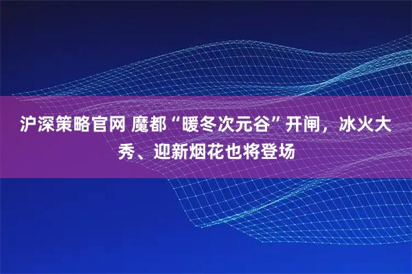 沪深策略官网 魔都“暖冬次元谷”开闸，冰火大秀、迎新烟花也将登场