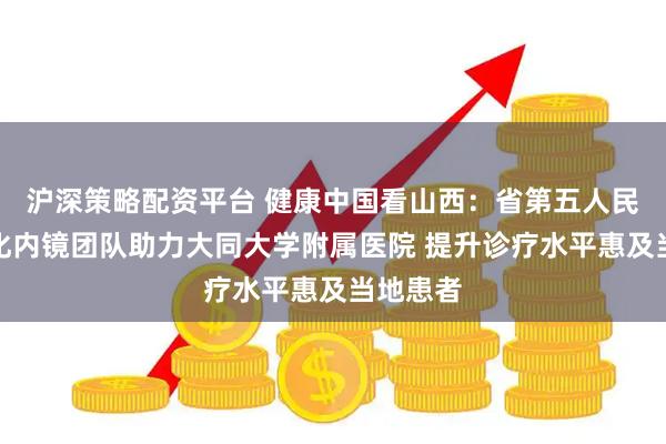 沪深策略配资平台 健康中国看山西：省第五人民医院消化内镜团队助力大同大学附属医院 提升诊疗水平惠及当地患者