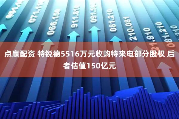 点赢配资 特锐德5516万元收购特来电部分股权 后者估值150亿元