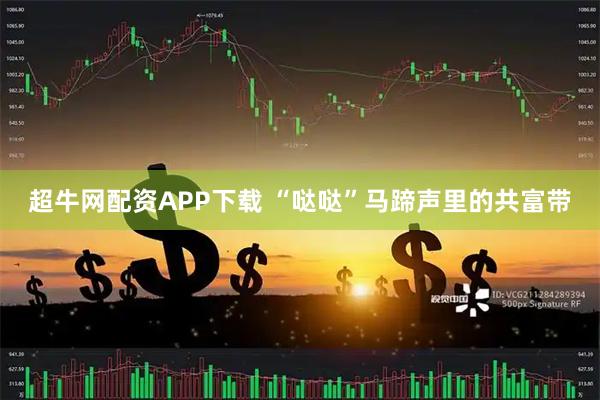超牛网配资APP下载 “哒哒”马蹄声里的共富带