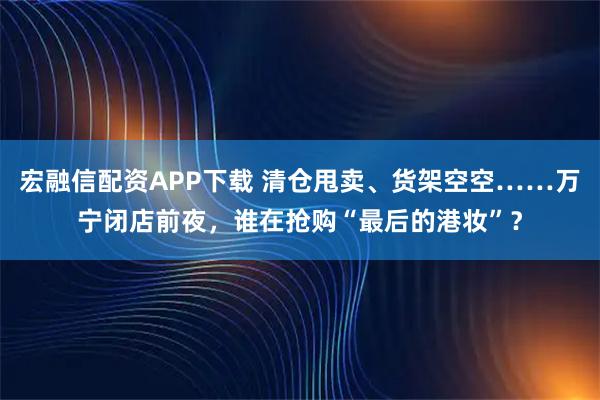 宏融信配资APP下载 清仓甩卖、货架空空……万宁闭店前夜,谁在抢购“最后的港妆”?