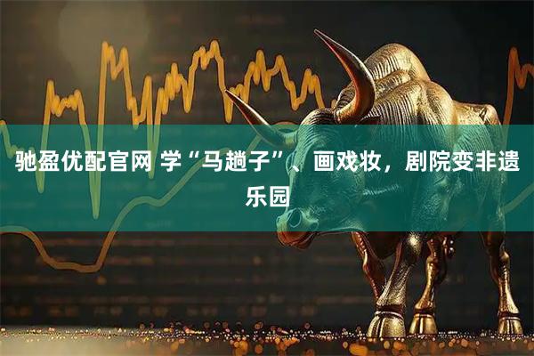 驰盈优配官网 学“马趟子”、画戏妆，剧院变非遗乐园