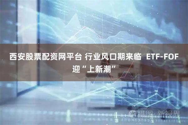 西安股票配资网平台 行业风口期来临  ETF-FOF迎“上新潮”