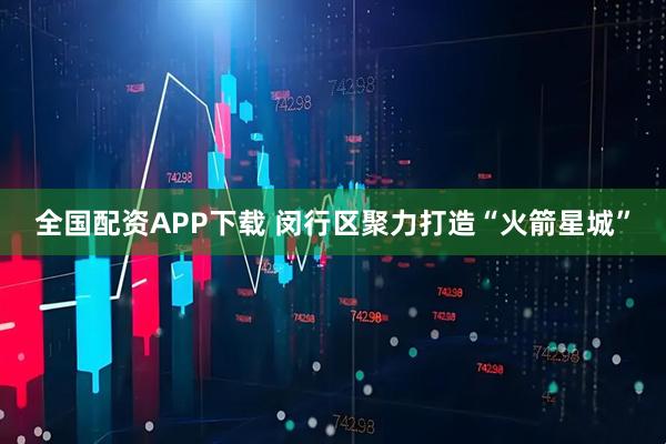 全国配资APP下载 闵行区聚力打造“火箭星城”