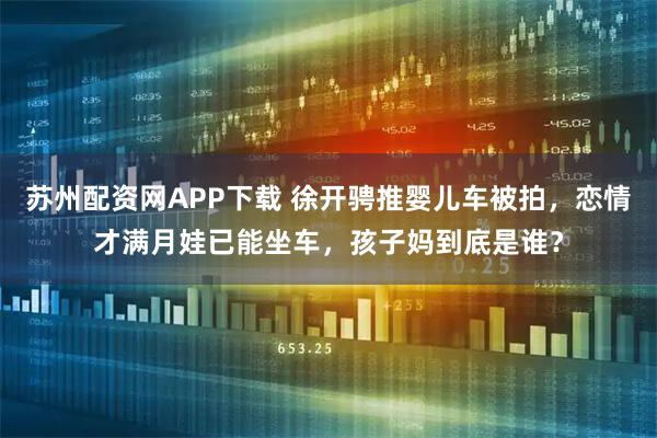 苏州配资网APP下载 徐开骋推婴儿车被拍，恋情才满月娃已能坐车，孩子妈到底是谁？