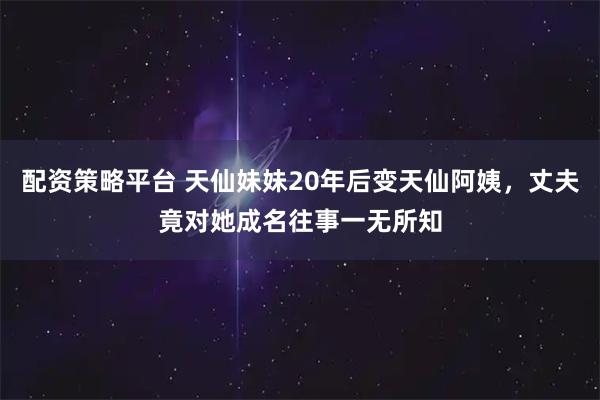 配资策略平台 天仙妹妹20年后变天仙阿姨，丈夫竟对她成名往事一无所知