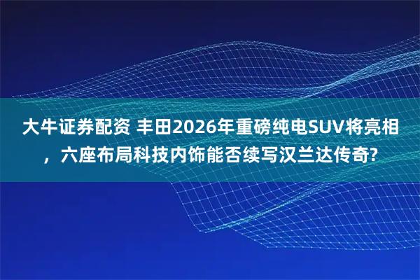 大牛证券配资 丰田2026年重磅纯电SUV将亮相，六座布局科技内饰能否续写汉兰达传奇?