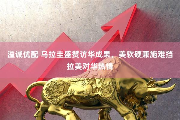溢诚优配 乌拉圭盛赞访华成果，美软硬兼施难挡拉美对华热情