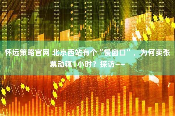 怀远策略官网 北京西站有个“慢窗口”，为何卖张票动辄1小时？探访——