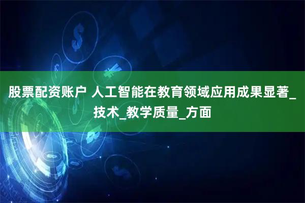 股票配资账户 人工智能在教育领域应用成果显著_技术_教学质量_方面