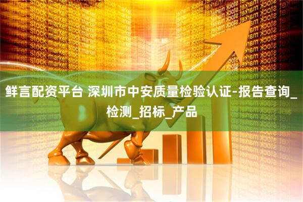 鲜言配资平台 深圳市中安质量检验认证-报告查询_检测_招标_产品