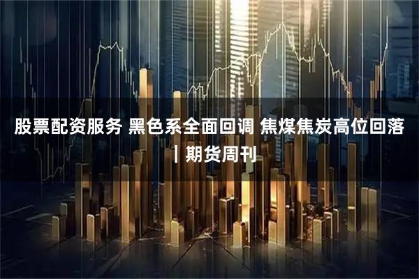 股票配资服务 黑色系全面回调 焦煤焦炭高位回落 |期货周刊