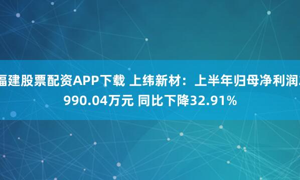 福建股票配资APP下载 上纬新材：上半年归母净利润2990.04万元 同比下降32.91%