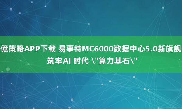 億策略APP下载 易事特MC6000数据中心5.0新旗舰 筑牢AI 时代 